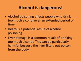 Alcohol is dangerous!Alcohol poisoning affects people who drink too much alcohol over an extended period of time.Death is a potential result of alcohol poisoning.Liver damage is a common result of drinking too much alcohol. This can be particularly harmful because the liver filters out poison from the body.