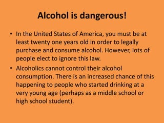 Alcohol is dangerous!In the United States of America, you must be at least twenty one years old in order to legally purchase and consume alcohol. However, lots of people elect to ignore this law.Alcoholics cannot control their alcohol consumption. There is an increased chance of this happening to people who started drinking at a very young age (perhaps as a middle school or high school student).