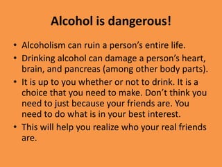 Alcohol is dangerous!Alcoholism can ruin a person’s entire life.Drinking alcohol can damage a person’s heart, brain, and pancreas (among other body parts).It is up to you whether or not to drink. It is a choice that you need to make. Don’t think you need to just because your friends are. You need to do what is in your best interest.This will help you realize who your real friends are.