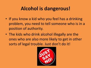 Alcohol is dangerous!If you know a kid who you feel has a drinking problem, you need to tell someone who is in a position of authority.The kids who drink alcohol illegally are the ones who are also more likely to get in other sorts of legal trouble. Just don’t do it!
