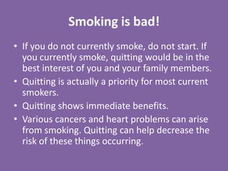 Smoking is bad!If you do not currently smoke, do not start. If you currently smoke, quitting would be in the best interest of you and your family members.Quitting is actually a priority for most current smokers.Quitting shows immediate benefits.Various cancers and heart problems can arise from smoking. Quitting can help decrease the risk of these things occurring.