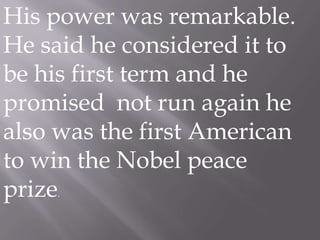 His power was remarkable. He said he considered it to be his first term and he promised  not run again he also was the first American to win the Nobel peace prize.