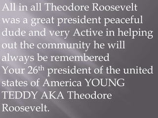 All in all Theodore Roosevelt was a great president peaceful dude and very Active in helping out the community he will always be remembered Your 26th president of the united states of America YOUNG TEDDY AKA Theodore Roosevelt.