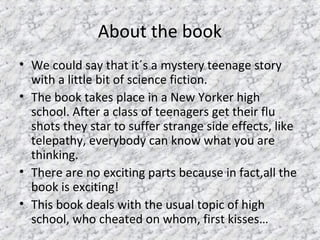 About the book
• We could say that it´s a mystery teenage story
with a little bit of science fiction.
• The book takes place in a New Yorker high
school. After a class of teenagers get their flu
shots they star to suffer strange side effects, like
telepathy, everybody can know what you are
thinking.
• There are no exciting parts because in fact,all the
book is exciting!
• This book deals with the usual topic of high
school, who cheated on whom, first kisses…
 