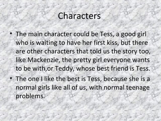 Characters
• The main character could be Tess, a good girl
who is waiting to have her first kiss, but there
are other characters that told us the story too,
like Mackenzie, the pretty girl everyone wants
to be with,or Teddy, whose best friend is Tess.
• The one I like the best is Tess, because she is a
normal girls like all of us, with normal teenage
problems.
 