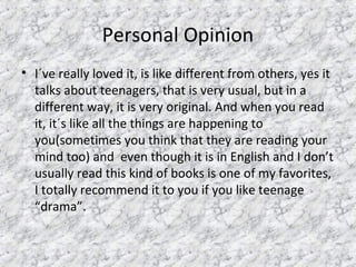 Personal Opinion
• I´ve really loved it, is like different from others, yes it
talks about teenagers, that is very usual, but in a
different way, it is very original. And when you read
it, it´s like all the things are happening to
you(sometimes you think that they are reading your
mind too) and even though it is in English and I don’t
usually read this kind of books is one of my favorites,
I totally recommend it to you if you like teenage
“drama”.
 