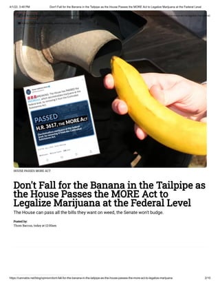 4/1/22, 3:49 PM Don't Fall for the Banana in the Tailpipe as the House Passes the MORE Act to Legalize Marijuana at the Federal Level
https://cannabis.net/blog/opinion/dont-fall-for-the-banana-in-the-tailpipe-as-the-house-passes-the-more-act-to-legalize-marijuana 2/10
HOUSE PASSES MORE ACT
Don't Fall for the Banana in the Tailpipe as
the House Passes the MORE Act to
Legalize Marijuana at the Federal Level
The House can pass all the bills they want on weed, the Senate won't budge.
Posted by:

Thom Baccus, today at 12:00am
 Edit Article (https://cannabis.net/mycannabis/c-blog-entry/update/dont-fall-for-the-banana-in-the-tailpipe-as-the-house-passes-the-more-act-to-legalize-marijuana)
 Article List (https://cannabis.net/mycannabis/c-blog)
 