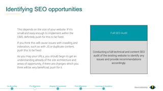 @exceldaddy
Identifying SEO opportunities
On-Boarding Pre-Migration Staging Environment Post-Migration Learnings & Analytics
Full SEO Audit
Conducting a full technical and content SEO
audit of the existing website to identify any
issues and provide recommendations
accordingly.
This depends on the size of your website. If it’s
small and easy enough to implement within the
CMS, definitely push for this to be fixed.
If you think this will cause issues with crawling and
indexation, such as with JS or duplicate content,
push this to be fixed.
As you map your URLs, you should begin to get an
understanding already of the site architecture and
areas of opportunity, if there are changes which you
think will be very beneficial, push for it.
 
