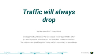 @exceldaddy
Traffic will always
drop
On-Boarding Pre-Migration Staging Environment Post-Migration Learnings & Analytics
Manage your client’s expectations.
Clients generally understand that one website needs to point to the other.
But it’s not just that, make sure you, and your client, understand the risks.
The minimum you should expect is for the traffic to return back to normal levels.
 