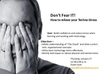 Don’t Fear IT!
         How to relieve your Techno-Stress


      Goal - Build confidence and reduce stress when
      learning and working with technology.

Objectives –
-Exhibit understanding of “The Cloud” and other current
  tech. organizational concepts
-Utilize basic technology terms effectively
-Identify techniques to reduce physical and mental stress

                             Thursday, January 17
                             12:00-2:00 p.m.
                             Susan Lyon
                             slyon@RichlandLibrary.com
 