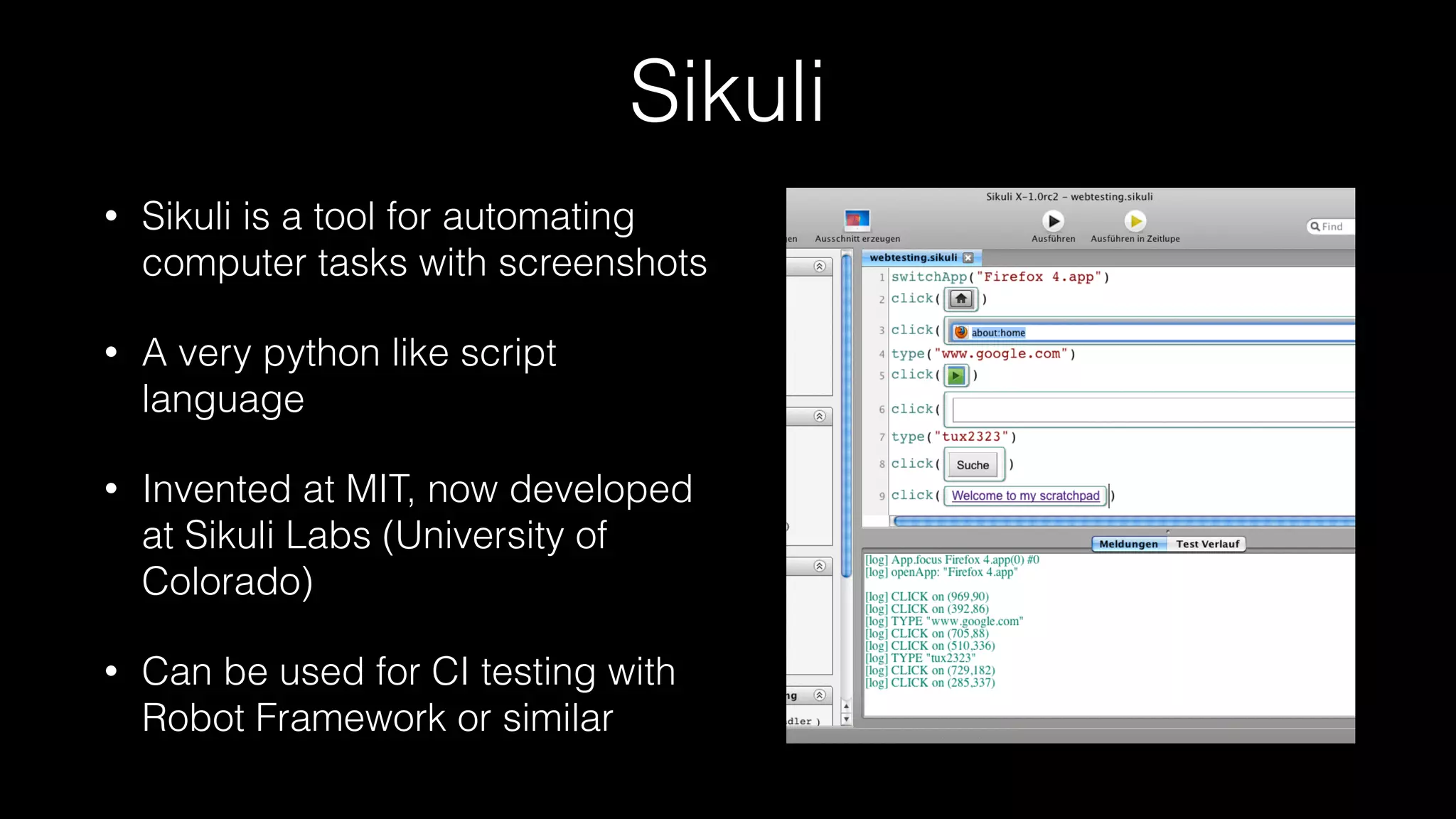 Sikuli
• Sikuli is a tool for automating
computer tasks with screenshots
• A very python like script
language
• Invented at MIT, now developed
at Sikuli Labs (University of
Colorado)
• Can be used for CI testing with
Robot Framework or similar
 