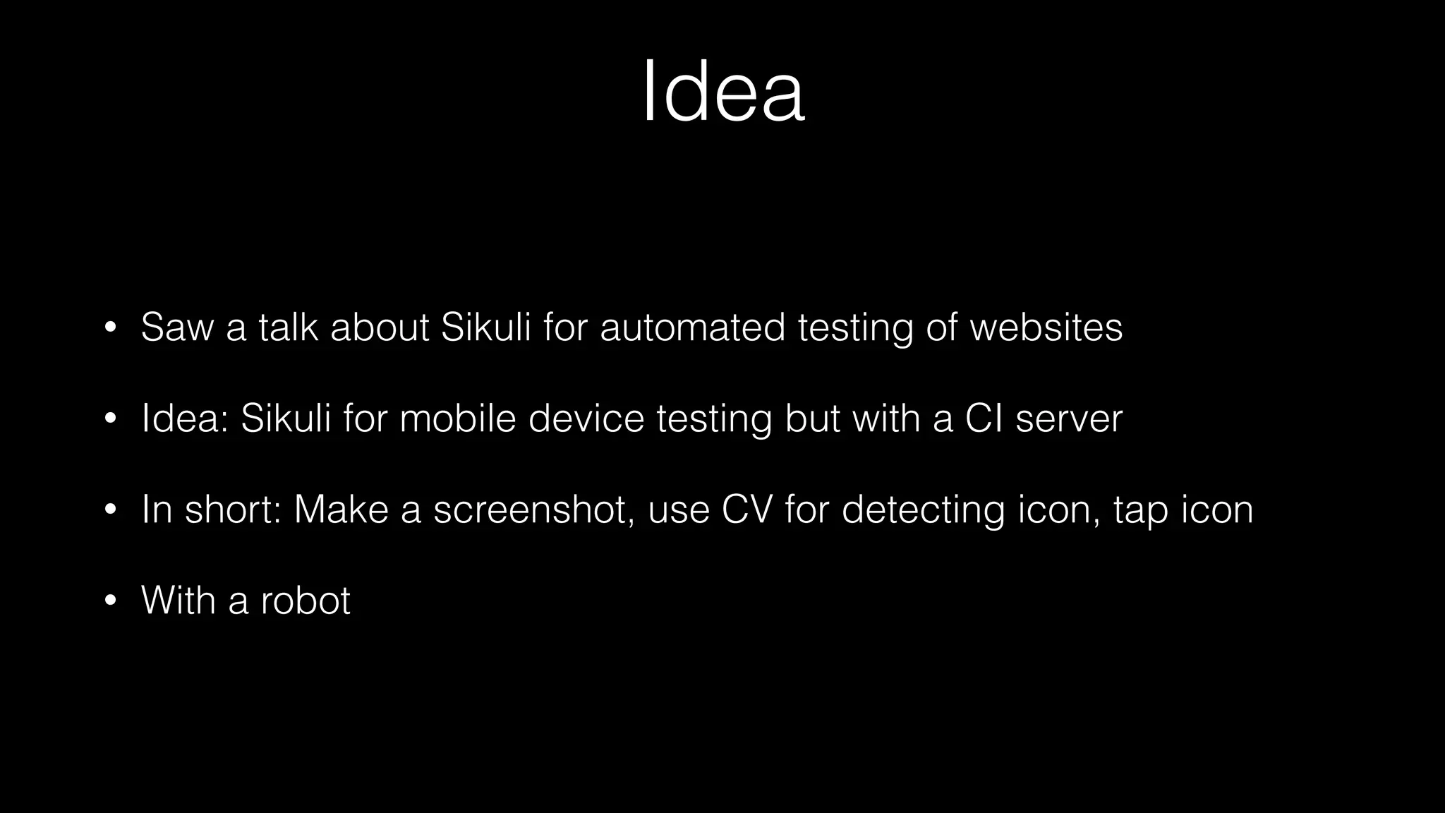 Idea
• Saw a talk about Sikuli for automated testing of websites
• Idea: Sikuli for mobile device testing but with a CI server
• In short: Make a screenshot, use CV for detecting icon, tap icon
• With a robot
 
