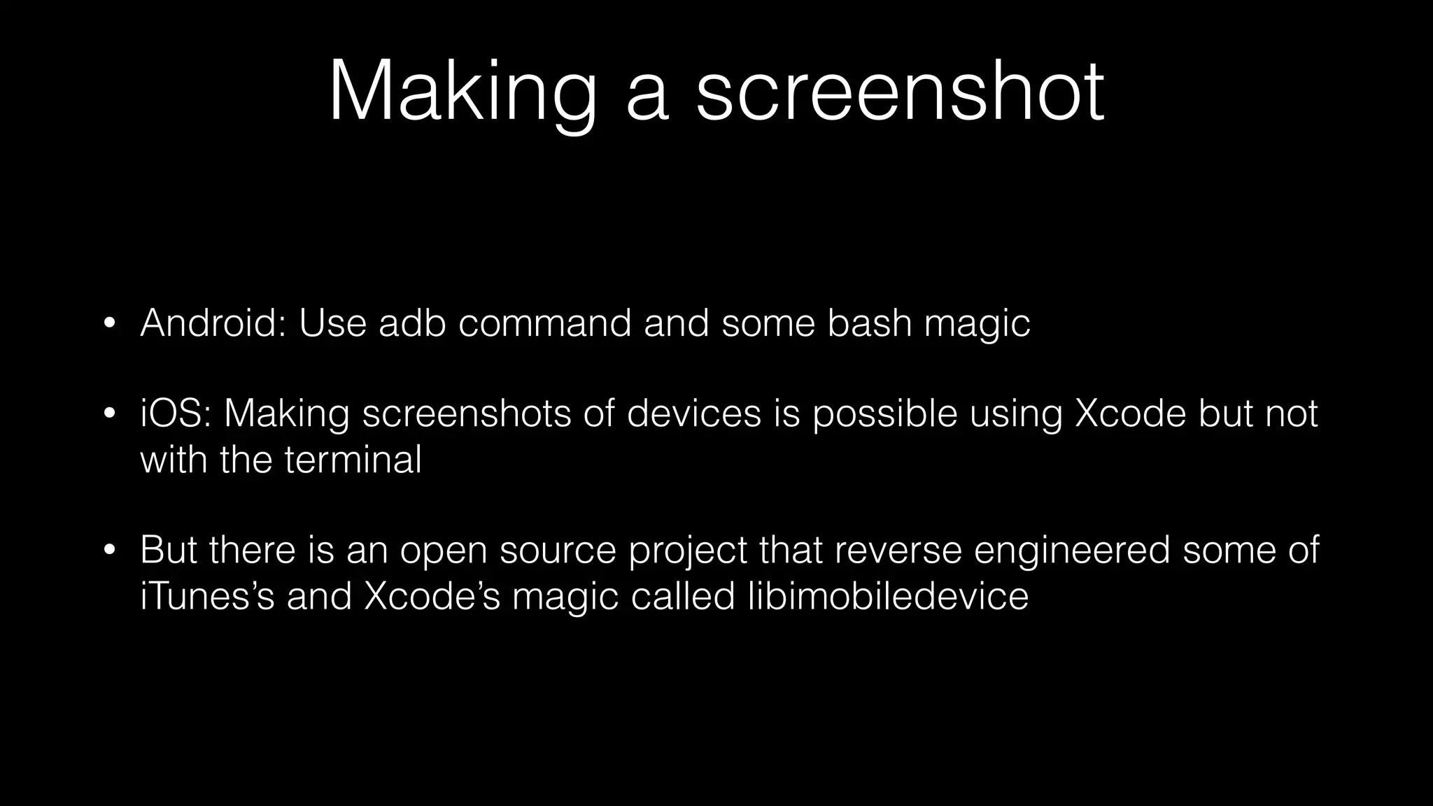 Making a screenshot
• Android: Use adb command and some bash magic
• iOS: Making screenshots of devices is possible using Xcode but not
with the terminal
• But there is an open source project that reverse engineered some of
iTunes’s and Xcode’s magic called libimobiledevice
 