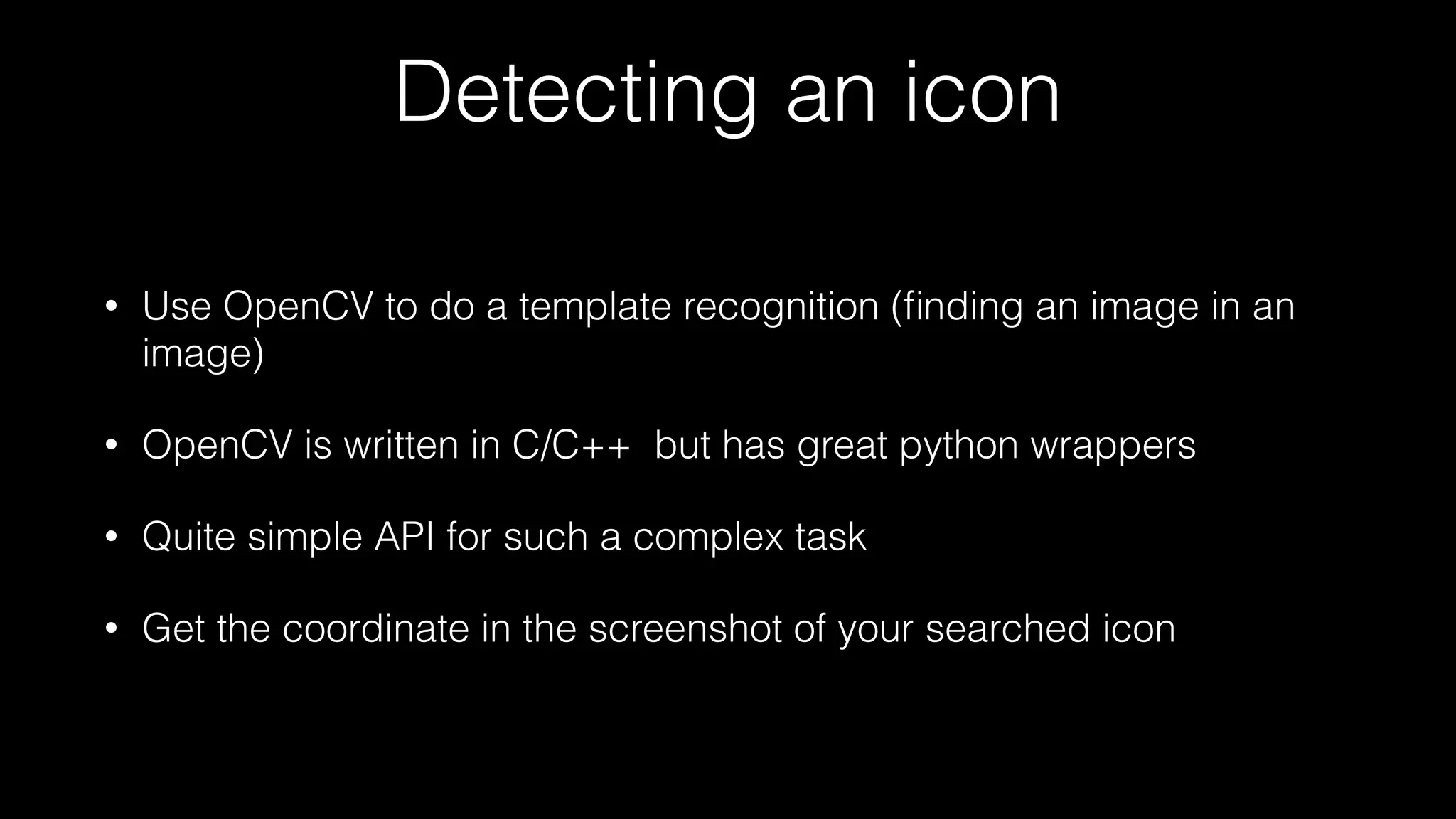 Detecting an icon
• Use OpenCV to do a template recognition (ﬁnding an image in an
image)
• OpenCV is written in C/C++ but has great python wrappers
• Quite simple API for such a complex task
• Get the coordinate in the screenshot of your searched icon
 