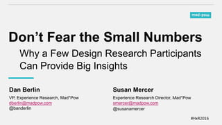 #HxR2016
Don’t Fear the Small Numbers
Why a Few Design Research Participants
Can Provide Big Insights
Dan Berlin
VP, Experience Research, Mad*Pow
dberlin@madpow.com
@banderlin
Susan Mercer
Experience Research Director, Mad*Pow
smercer@madpow.com
@susanamercer
 