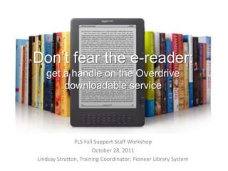 Don’t fear the e-reader:
   get a handle on the Overdrive
       downloadable service




               PLS Fall Support Staff Workshop
                       October 28, 2011
Lindsay Stratton, Training Coordinator; Pioneer Library System
 