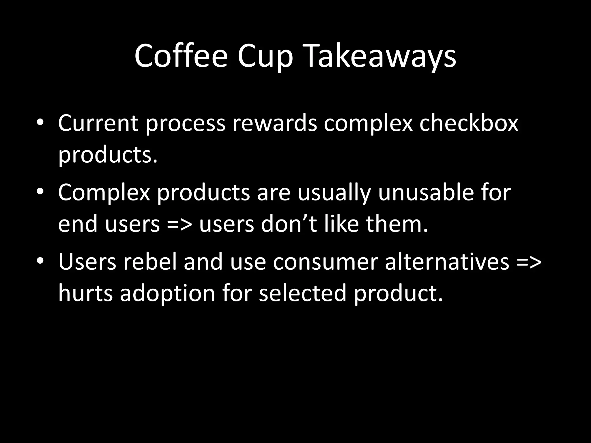 Coffee Cup Takeaways 
• Current process rewards complex checkbox 
products. 
• Complex products are usually unusable for 
end users => users don’t like them. 
• Users rebel and use consumer alternatives => 
hurts adoption for selected product. 
 