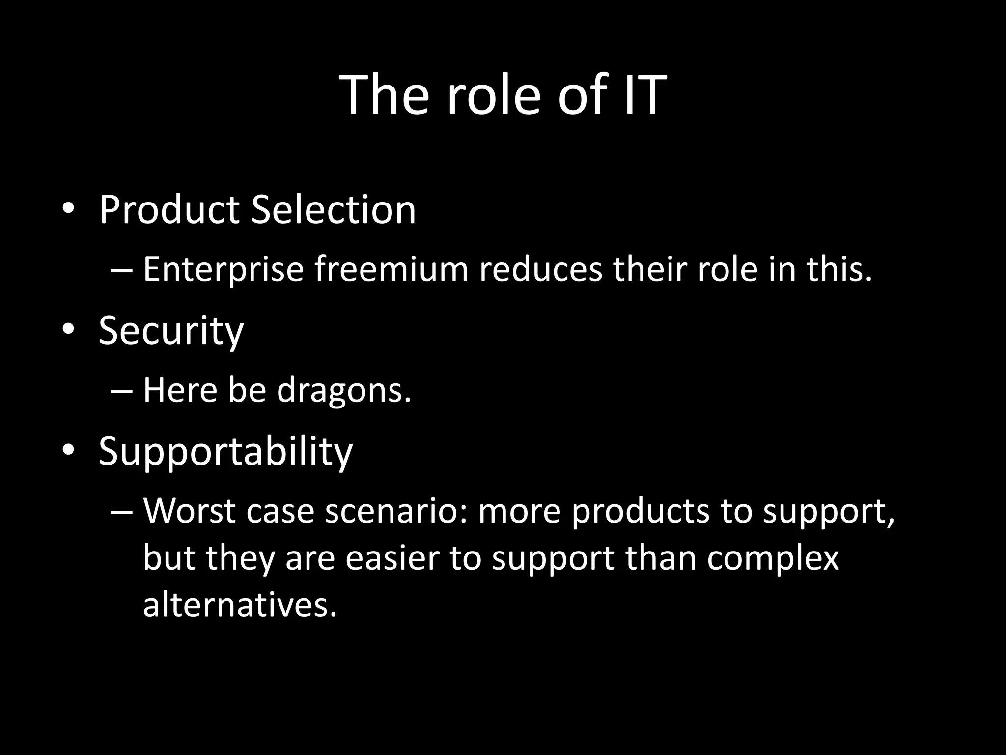 The role of IT 
• Product Selection 
– Enterprise freemium reduces their role in this. 
• Security 
– Here be dragons. 
• Supportability 
– Worst case scenario: more products to support, 
but they are easier to support than complex 
alternatives. 
 