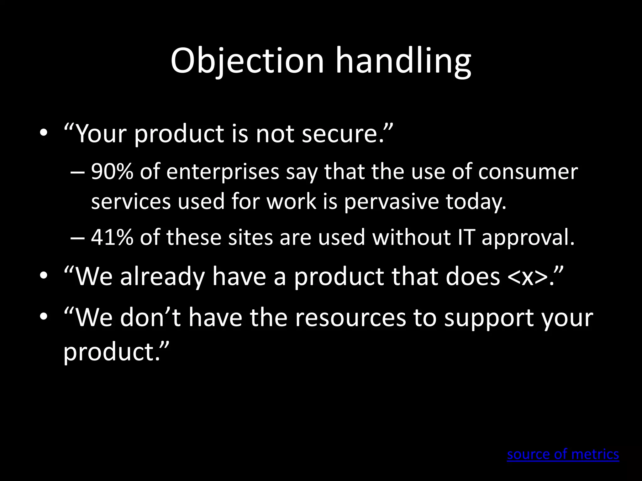 Objection handling 
• “Your product is not secure.” 
– 90% of enterprises say that the use of consumer 
services used for work is pervasive today. 
– 41% of these sites are used without IT approval. 
• “We already have a product that does <x>.” 
• “We don’t have the resources to support your 
product.” 
source of metrics 
 