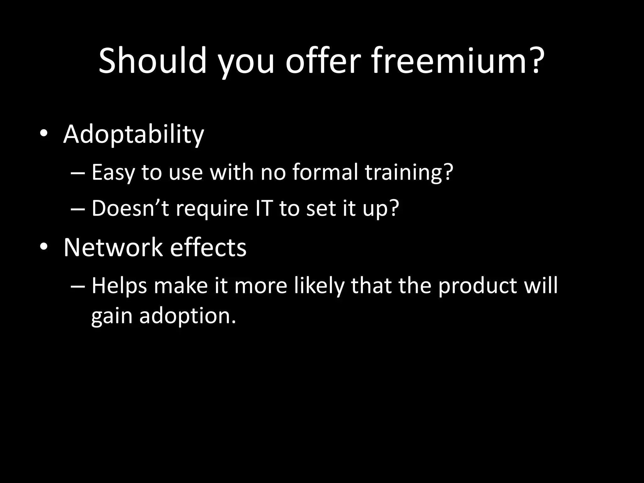 Should you offer freemium? 
• Adoptability 
– Easy to use with no formal training? 
– Doesn’t require IT to set it up? 
• Network effects 
– Helps make it more likely that the product will 
gain adoption. 
 