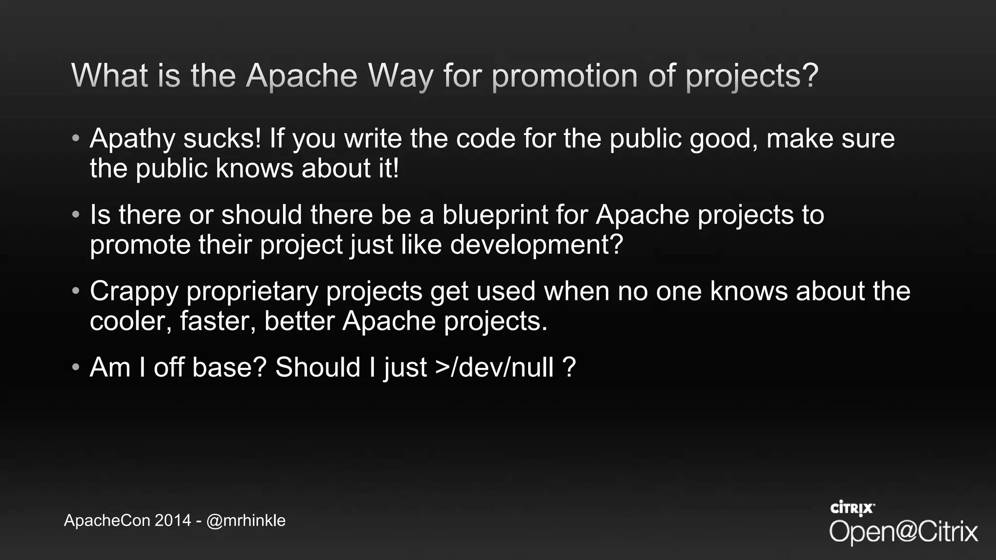 ApacheCon 2014 - @mrhinkle
• Apathy sucks! If you write the code for the public good, make sure
the public knows about it!
• Is there or should there be a blueprint for Apache projects to
promote their project just like development?
• Crappy proprietary projects get used when no one knows about the
cooler, faster, better Apache projects.
• Am I off base? Should I just >/dev/null ?
 