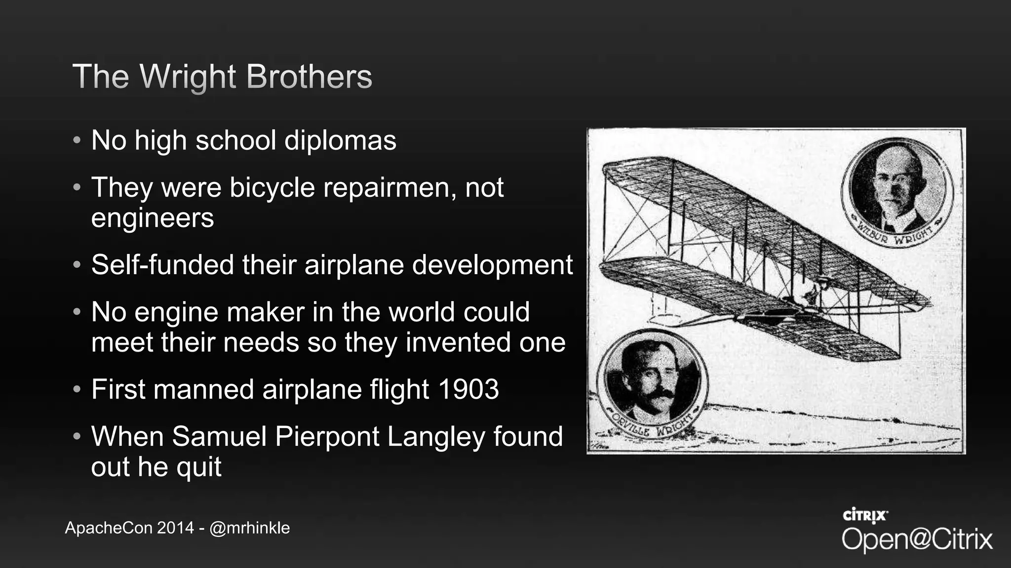 ApacheCon 2014 - @mrhinkle
• No high school diplomas
• They were bicycle repairmen, not
engineers
• Self-funded their airplane development
• No engine maker in the world could
meet their needs so they invented one
• First manned airplane flight 1903
• When Samuel Pierpont Langley found
out he quit
 