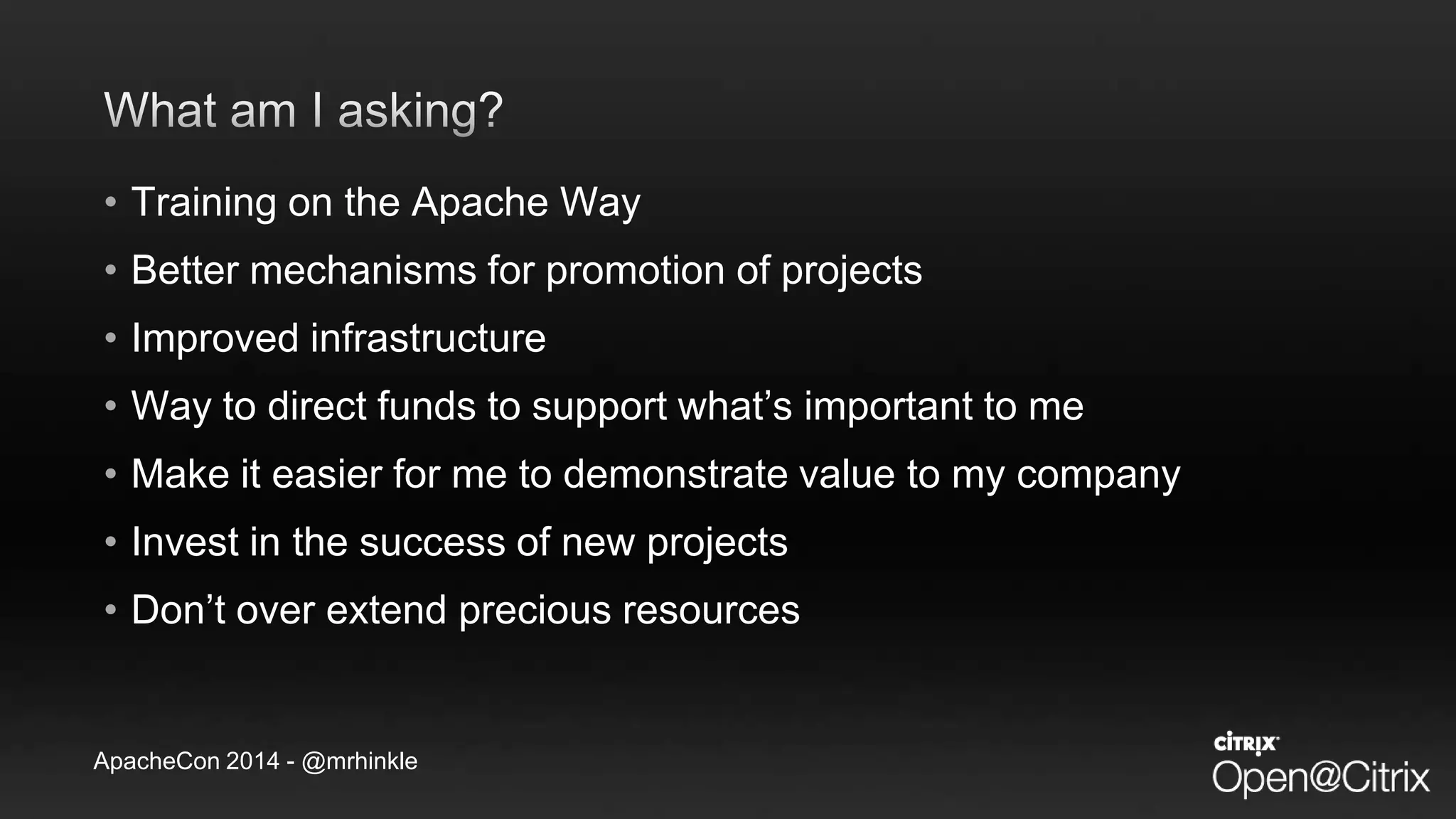 ApacheCon 2014 - @mrhinkle
• Training on the Apache Way
• Better mechanisms for promotion of projects
• Improved infrastructure
• Way to direct funds to support what’s important to me
• Make it easier for me to demonstrate value to my company
• Invest in the success of new projects
• Don’t over extend precious resources
 
