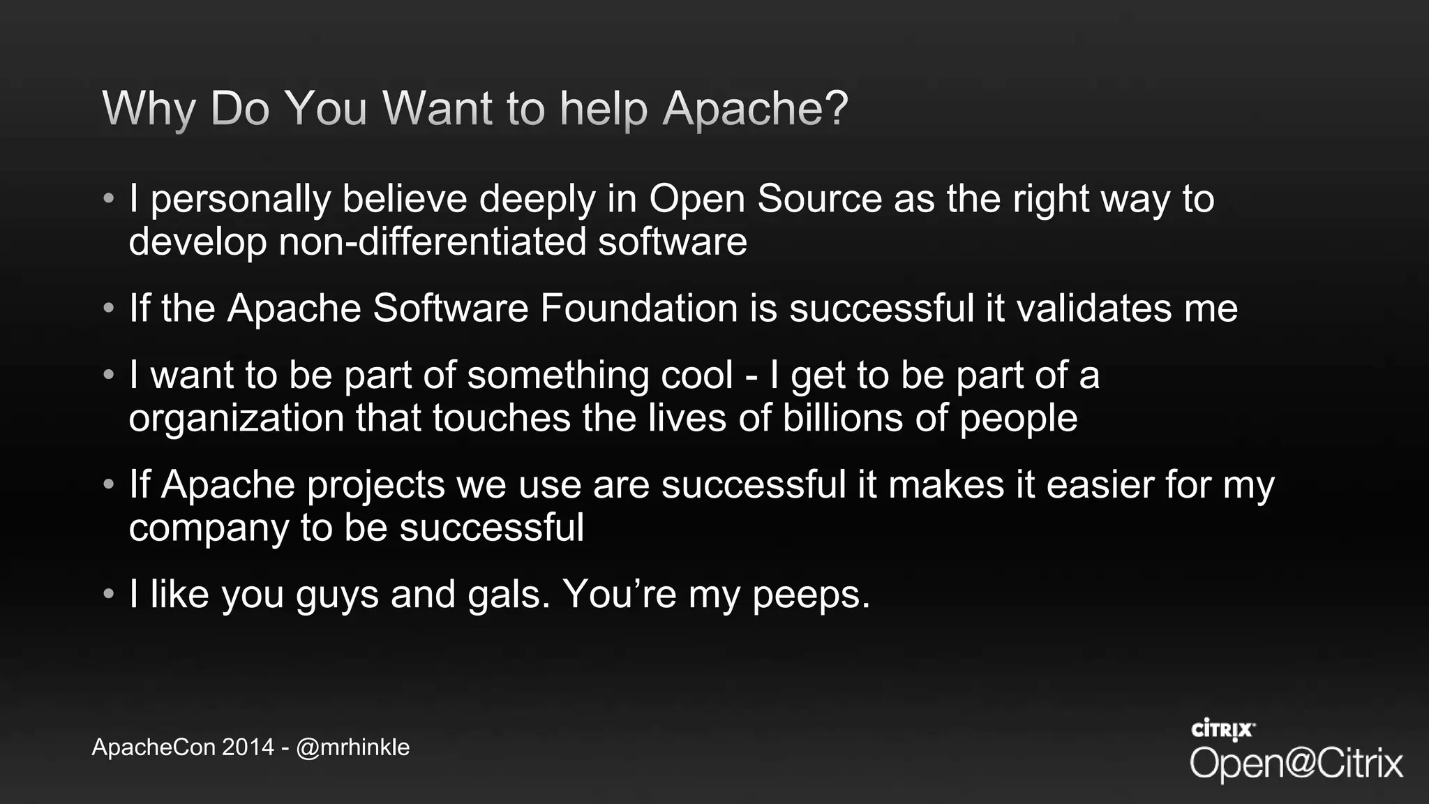 ApacheCon 2014 - @mrhinkle
• I personally believe deeply in Open Source as the right way to
develop non-differentiated software
• If the Apache Software Foundation is successful it validates me
• I want to be part of something cool - I get to be part of a
organization that touches the lives of billions of people
• If Apache projects we use are successful it makes it easier for my
company to be successful
• I like you guys and gals. You’re my peeps.
 