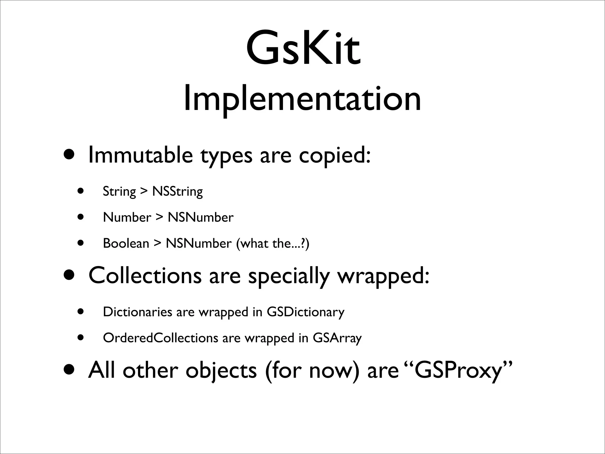 GsKit
                  Implementation
• Immutable types are copied:
 •   String > NSString

 •   Number > NSNumber

 •   Boolean > NSNumber (what the...?)

• Collections are specially wrapped:
 •   Dictionaries are wrapped in GSDictionary

 •   OrderedCollections are wrapped in GSArray

• All other objects (for now) are “GSProxy”
 