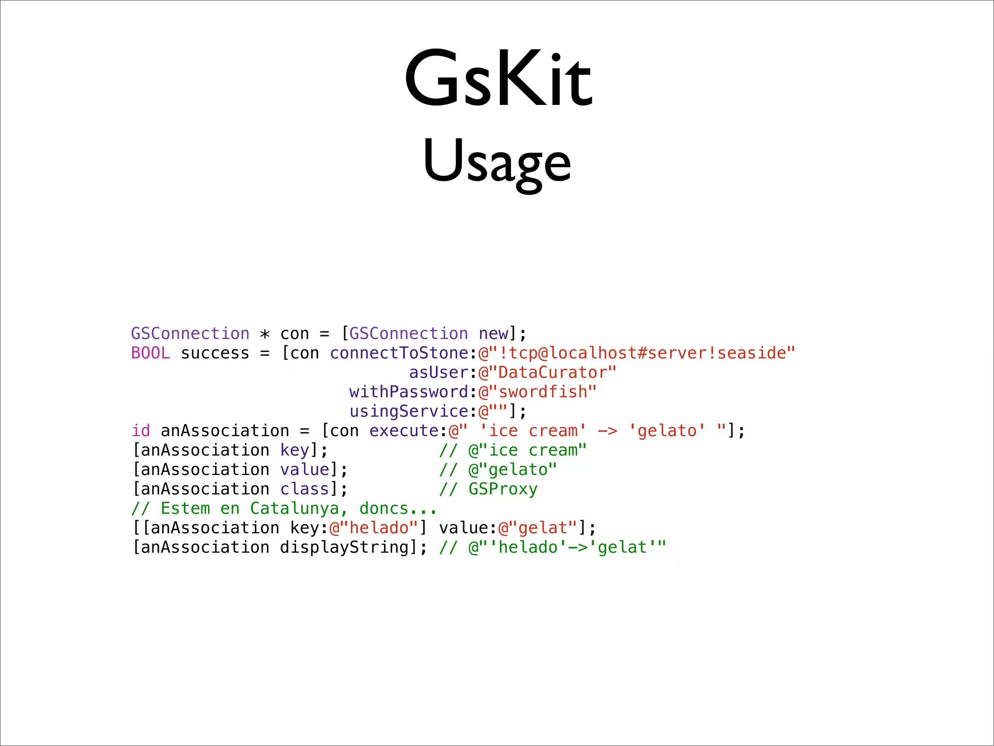 GsKit
                             Usage

GSConnection * con = [GSConnection new];
BOOL success = [con connectToStone:@"!tcp@localhost#server!seaside"
                             asUser:@"DataCurator"
                       withPassword:@"swordfish"
                       usingService:@""];
id anAssociation = [con execute:@" 'ice cream' -> 'gelato' "];
[anAssociation key];            // @"ice cream"
[anAssociation value];          // @"gelato"
[anAssociation class];          // GSProxy
// Estem en Catalunya, doncs...
[[anAssociation key:@"helado"] value:@"gelat"];
[anAssociation displayString]; // @"'helado'->'gelat'"
 
