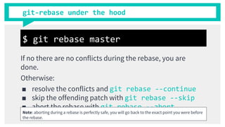 git-rebase under the hood
If no there are no conflicts during the rebase, you are
done.
Otherwise:
■ resolve the conflicts and git rebase --continue
■ skip the offending patch with git rebase --skip
■ abort the rebase with git rebase --abort
$ git rebase master
Note: aborting during a rebase is perfectly safe, you will go back to the exact point you were before
the rebase.
 
