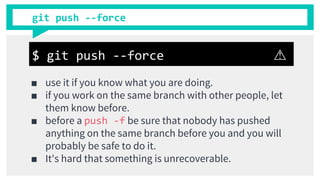 git push --force
■ use it if you know what you are doing.
■ if you work on the same branch with other people, let
them know before.
■ before a push -f be sure that nobody has pushed
anything on the same branch before you and you will
probably be safe to do it.
■ It's hard that something is unrecoverable.
$ git push --force ⚠
 
