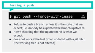forcing a push
■ Refuse to push a branch unless it is the state that we
expect; i.e. nobody has updated the branch upstream.
■ How? checking that the upstream ref is what we
expect.
■ does not work if the last time I updated with a git fetch
(the working tree is not altered)
$ git push --force-with-lease ⚠
 