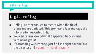git-reflog
■ Reflog is a mechanism to record when the tip of
branches are updated. This command is to manage the
information recorded in it.
■ You can take a look of what happened back in time
with a fine grain!
■ If something went wrong, just find the right hashbefore
the disaster and reset --hard <hash>
$ git reflog
 