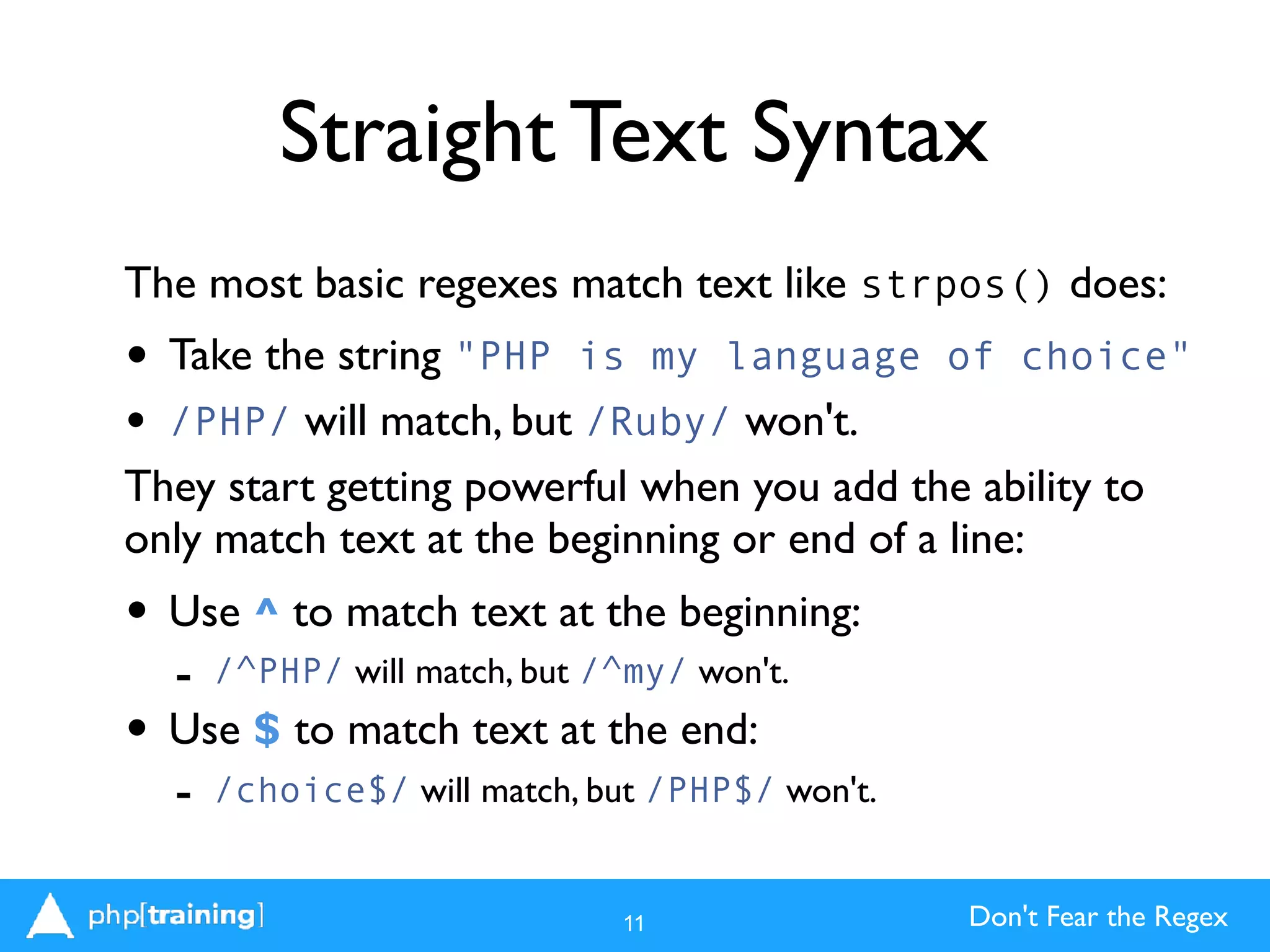 Don't Fear the Regex
Straight Text Syntax
The most basic regexes match text like strpos() does:
• Take the string "PHP is my language of choice"
• /PHP/ will match, but /Ruby/ won't.
They start getting powerful when you add the ability to
only match text at the beginning or end of a line:
• Use ^ to match text at the beginning:
- /^PHP/ will match, but /^my/ won't.
• Use $ to match text at the end:
- /choice$/ will match, but /PHP$/ won't.
11
 