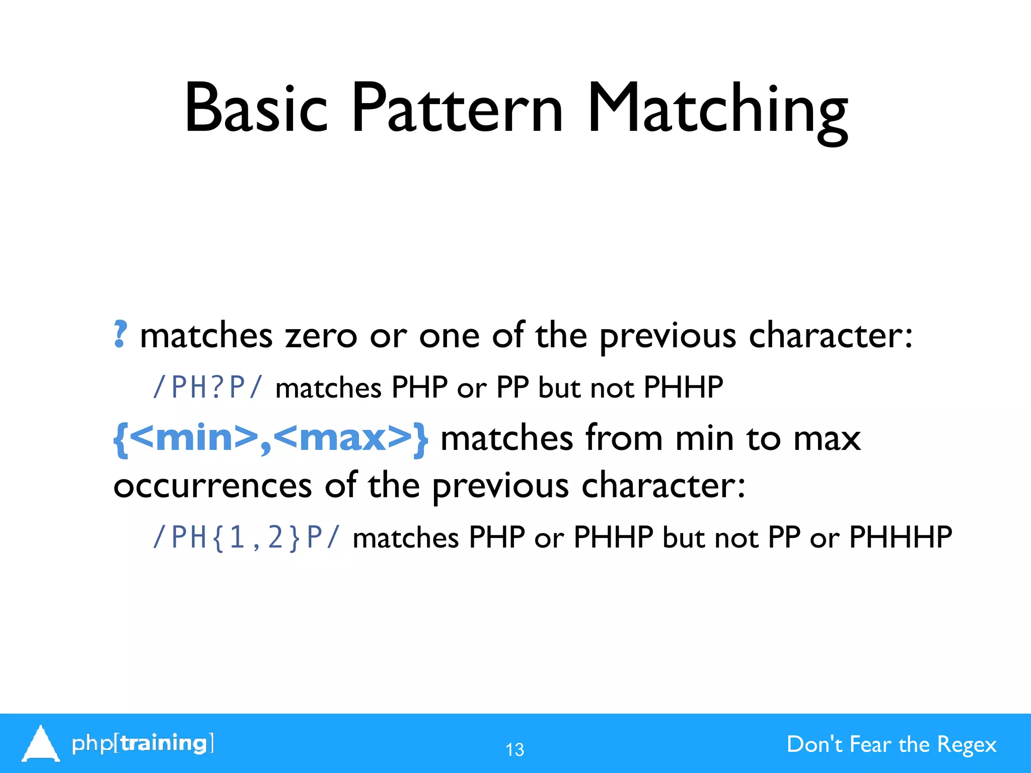 Don't Fear the Regex
Basic Pattern Matching
? matches zero or one of the previous character:
/PH?P/ matches PHP or PP but not PHHP
{<min>,<max>} matches from min to max
occurrences of the previous character:
/PH{1,2}P/ matches PHP or PHHP but not PP or PHHHP
13
 