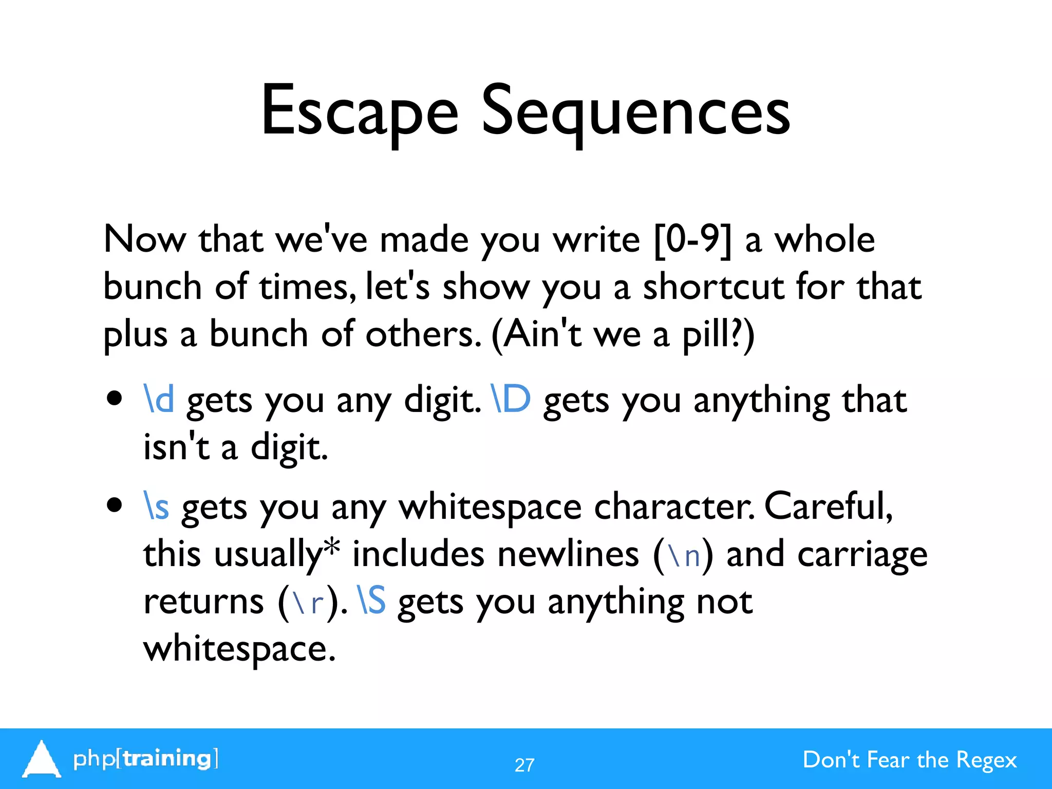Don't Fear the Regex
Escape Sequences
Now that we've made you write [0-9] a whole
bunch of times, let's show you a shortcut for that
plus a bunch of others. (Ain't we a pill?)
• d gets you any digit. D gets you anything that
isn't a digit.
• s gets you any whitespace character. Careful,
this usually* includes newlines (n) and carriage
returns (r). S gets you anything not
whitespace.
27
 