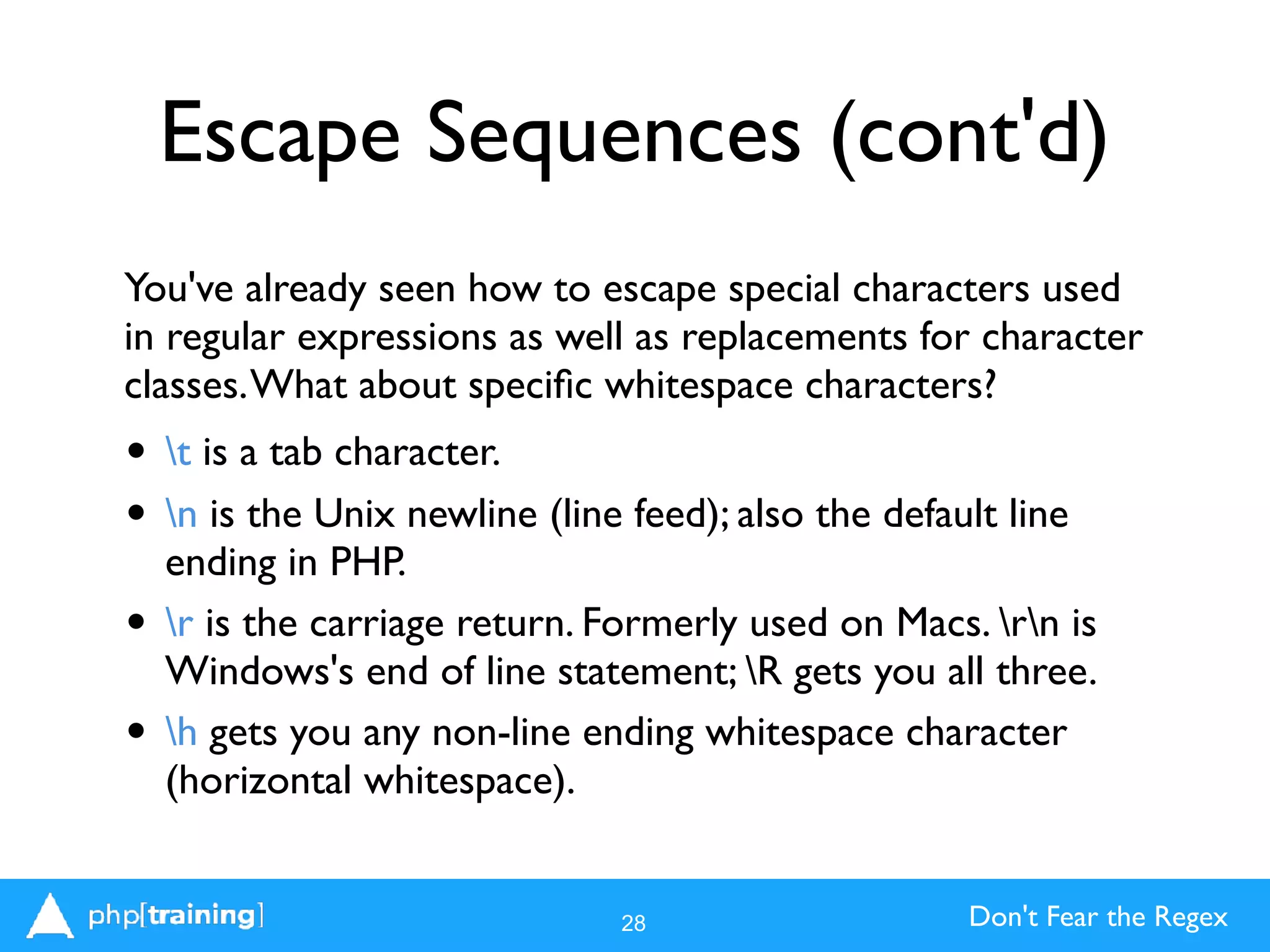 Don't Fear the Regex
Escape Sequences (cont'd)
You've already seen how to escape special characters used
in regular expressions as well as replacements for character
classes.What about speciﬁc whitespace characters?
• t is a tab character.
• n is the Unix newline (line feed); also the default line
ending in PHP.
• r is the carriage return. Formerly used on Macs. rn is
Windows's end of line statement; R gets you all three.
• h gets you any non-line ending whitespace character
(horizontal whitespace).
28
 