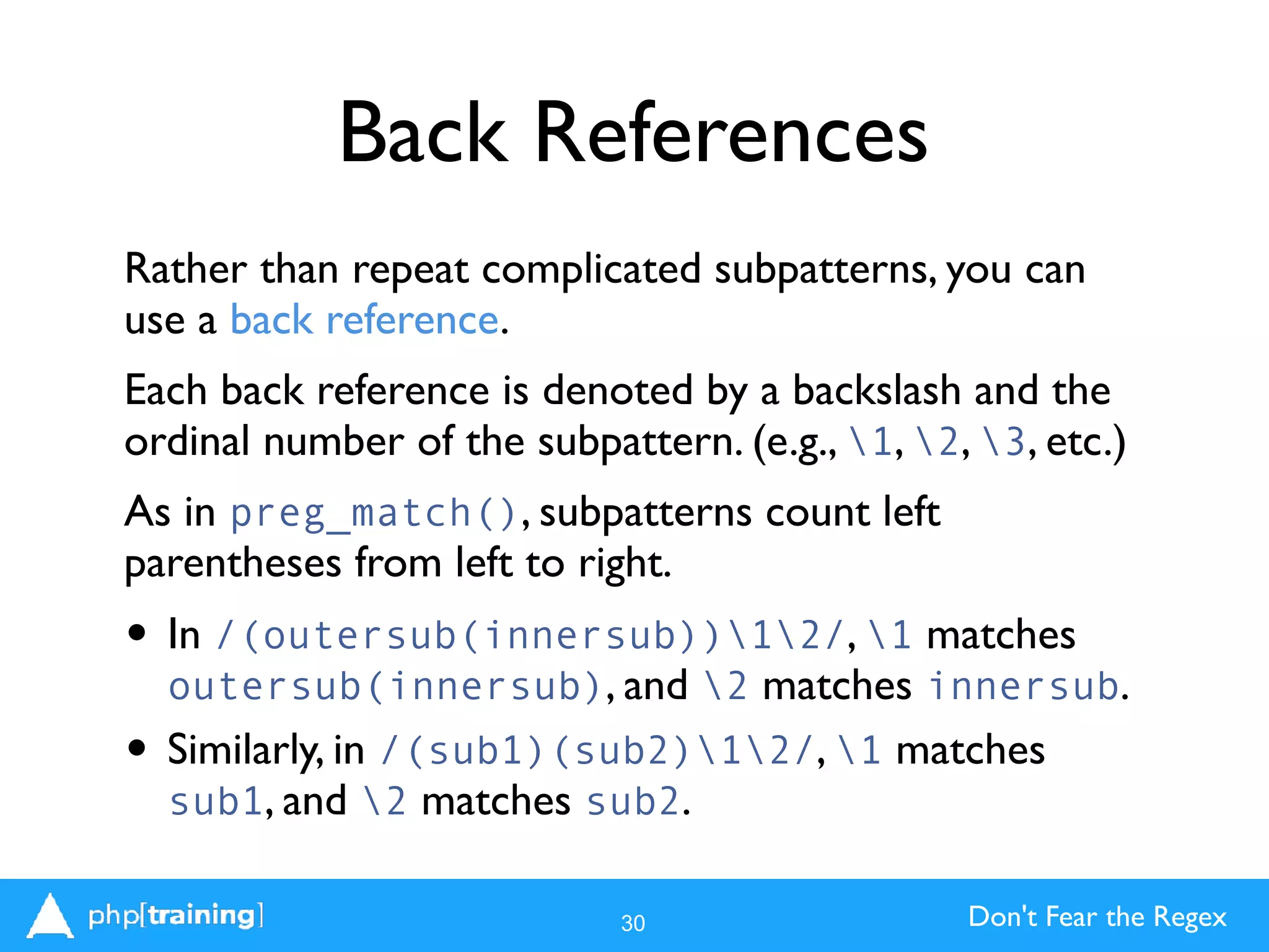Don't Fear the Regex
Back References
Rather than repeat complicated subpatterns, you can
use a back reference.
Each back reference is denoted by a backslash and the
ordinal number of the subpattern. (e.g., 1, 2, 3, etc.)
As in preg_match(), subpatterns count left
parentheses from left to right.
• In /(outersub(innersub))12/, 1 matches
outersub(innersub), and 2 matches innersub.
• Similarly, in /(sub1)(sub2)12/, 1 matches
sub1, and 2 matches sub2.
30
 