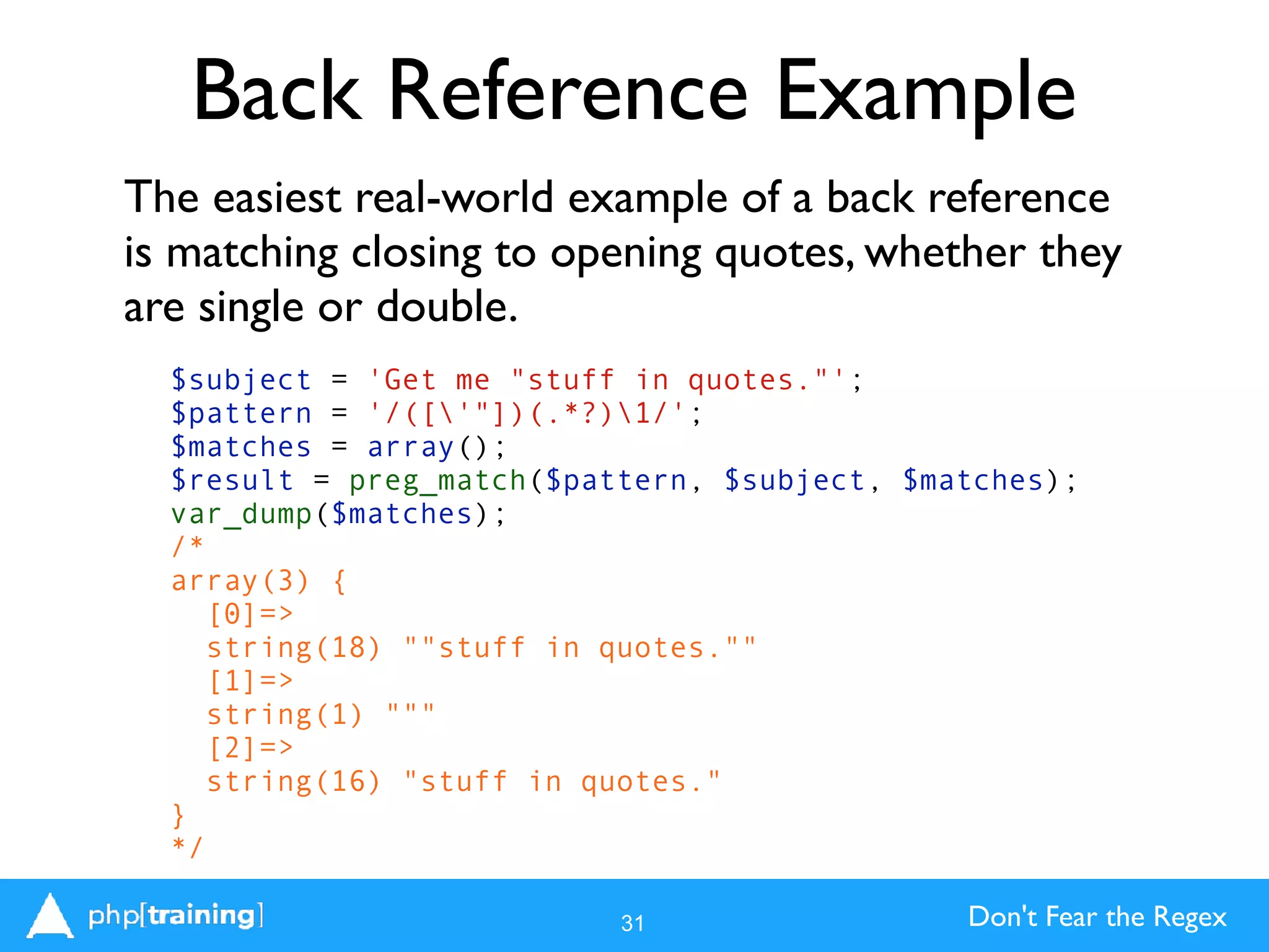 Don't Fear the Regex
Back Reference Example
The easiest real-world example of a back reference
is matching closing to opening quotes, whether they
are single or double.
31
$subject = 'Get me "stuff in quotes."';
$pattern = '/(['"])(.*?)1/';
$matches = array();
$result = preg_match($pattern, $subject, $matches);
var_dump($matches);
/*
array(3) {
[0]=>
string(18) ""stuff in quotes.""
[1]=>
string(1) """
[2]=>
string(16) "stuff in quotes."
}
*/
 