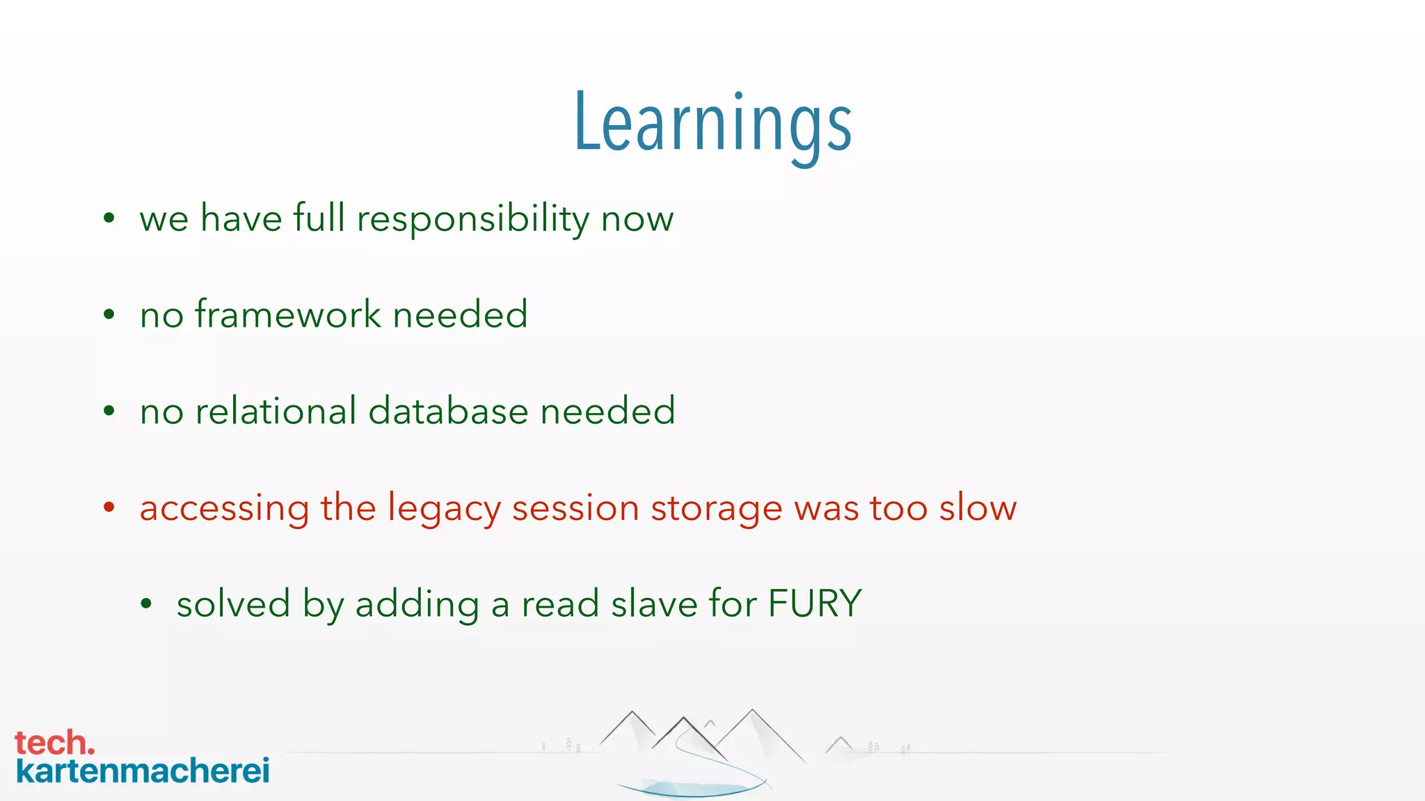 Learnings
• we have full responsibility now
• no framework needed
• no relational database needed
• accessing the legacy session storage was too slow
• solved by adding a read slave for FURY
 