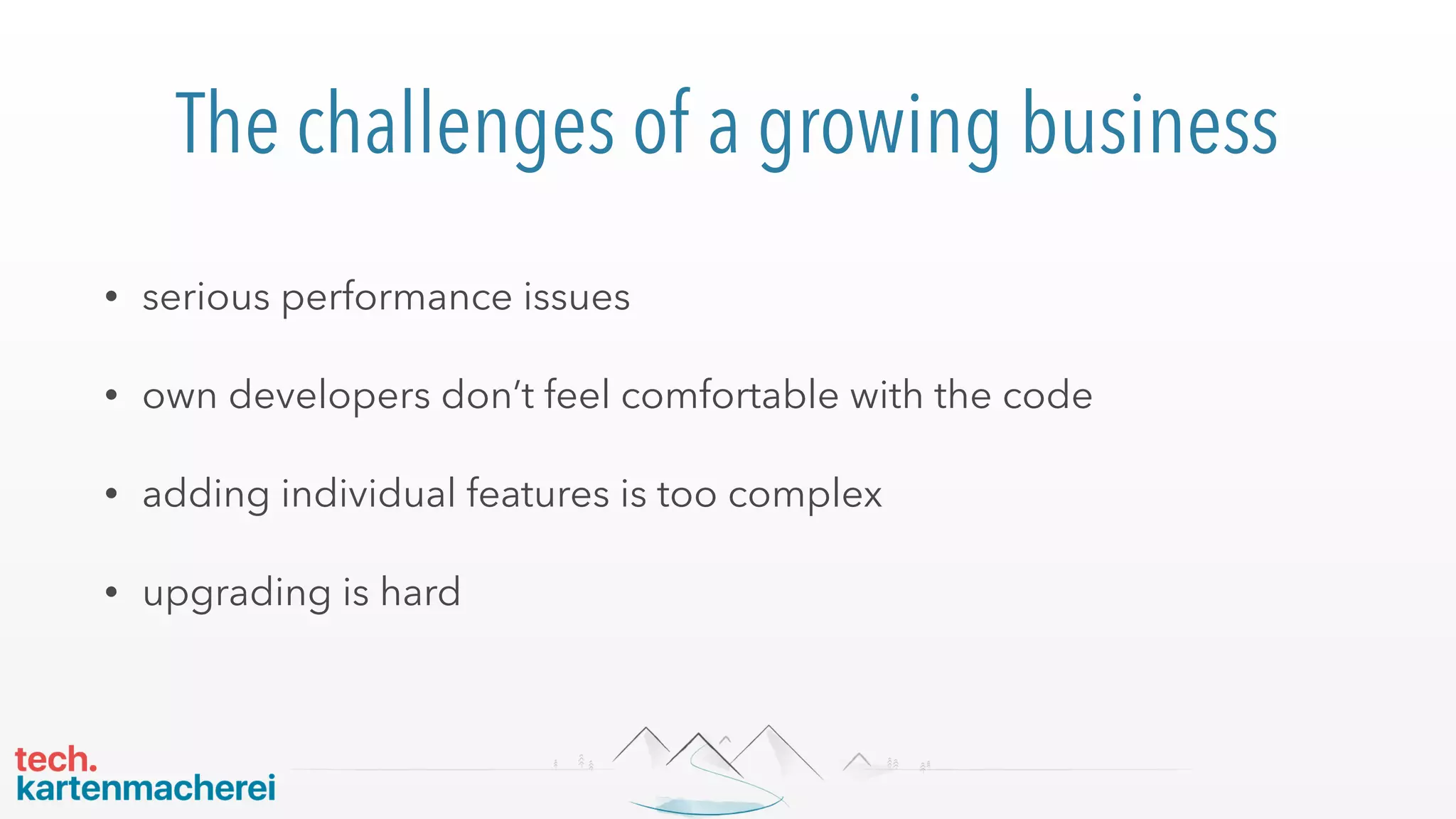 The challenges of a growing business
• serious performance issues
• own developers don’t feel comfortable with the code
• adding individual features is too complex
• upgrading is hard
 
