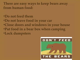 There are easy ways to keep bears away
from human food:
•Do not feed them
•Do not leave food in your car
•Close doors and windows in your house
•Put food in a bear box when camping
•Lock dumpsters
 