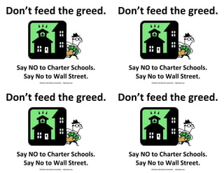 Don’t feed the greed.                                            Don’t feed the greed.



  Say NO to Charter Schools.                                       Say NO to Charter Schools.
    Say No to Wall Street.                                           Say No to Wall Street.
         ©Seattle Youth Boosters Association   theboosters.org            ©Seattle Youth Boosters Association   theboosters.org




Don’t feed the greed.                                            Don’t feed the greed.
    Say NO to Wall Street.




  Say NO to Charter Schools.                                       Say NO to Charter Schools.
    Say No to Wall Street.                                           Say No to Wall Street.
         ©Seattle Youth Boosters Association   theboosters.org            ©Seattle Youth Boosters Association   theboosters.org
 