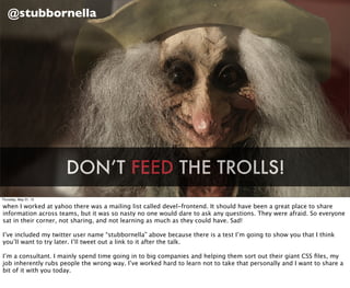 @stubbornella




                       DON’T FEED THE TROLLS!
Thursday, May 31, 12

when I worked at yahoo there was a mailing list called devel-frontend. It should have been a great place to share
information across teams, but it was so nasty no one would dare to ask any questions. They were afraid. So everyone
sat in their corner, not sharing, and not learning as much as they could have. Sad!

I’ve included my twitter user name “stubbornella” above because there is a test I’m going to show you that I think
you’ll want to try later. I’ll tweet out a link to it after the talk.

I’m a consultant. I mainly spend time going in to big companies and helping them sort out their giant CSS ﬁles, my
job inherently rubs people the wrong way. I’ve worked hard to learn not to take that personally and I want to share a
bit of it with you today.
 