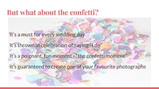But what about the confetti?
It’s a must for every wedding day
It’s thrown in celebration of saying “I do”
It’s a poignant, fun moment - “the confetti moment”
It’s guaranteed to create one of your favourite photographs
 
