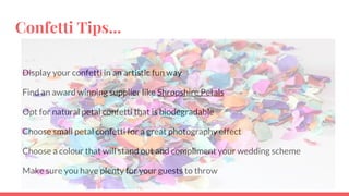 Confetti Tips...
Display your confetti in an artistic fun way
Find an award winning supplier like Shropshire Petals
Opt for natural petal confetti that is biodegradable
Choose small petal confetti for a great photography effect
Choose a colour that will stand out and compliment your wedding scheme
Make sure you have plenty for your guests to throw
 