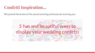 Confetti Inspiration...
We picked the brains of the award winning professionals to bring you:
5 fun and beautiful ways to
display your wedding confetti
 