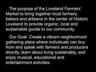 The purpose of the Loveland Farmers’
Market to bring together local farmers,
bakers and artisans in the center of Historic
Loveland to provide organic, local and
sustainable goods to our community.
Our Goal: Create a vibrant neighborhood
gathering place where individuals can buy
from and speak with farmers and producers
directly, learn about living sustainably, and
enjoy musical, educational and
entertainment activities.
 