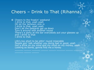 Cheers – Drink to That (Rihanna)
 Cheers to the freakin' weekend
  I drink to that, yeah yeah
  Oh let the Jameson sink in
  I drink to that, yeah yeah
  Don't let the bastards get ya down
  Turn it around with another round
  There's a party at the bar everybody put your glasses up
  and I drink to that
  I drink to that.
   Life's too short to be sittin' round miserable
   People gon' talk whether you doing bad or good, yeah
   Got a drink on my mind and my mind on my money, yeah
   Looking so bomb, gonna find me a honey
   ______ _____ ______ _____ _____ ______ _____ ______
   ______ _____ _____
 